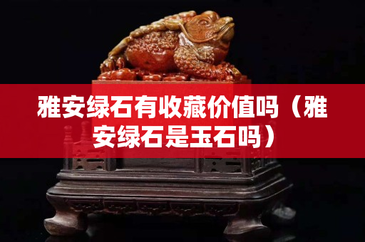 雅安綠石有收藏價值嗎（雅安綠石是玉石嗎）