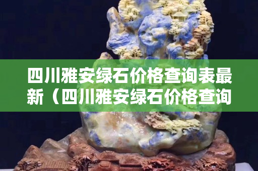 四川雅安綠石價格查詢表最新（四川雅安綠石價格查詢表最新圖片）