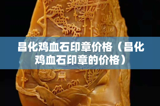 昌化雞血石印章價格（昌化雞血石印章的價格）