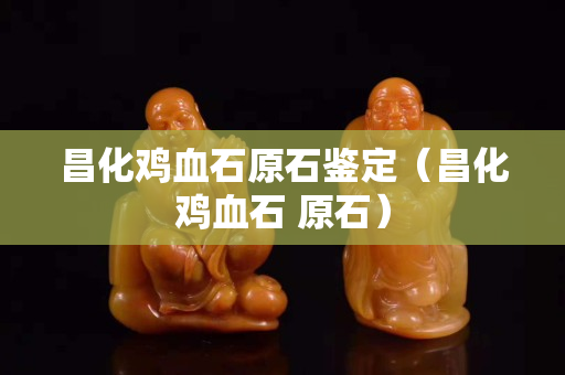昌化雞血石原石鑒定（昌化雞血石 原石）