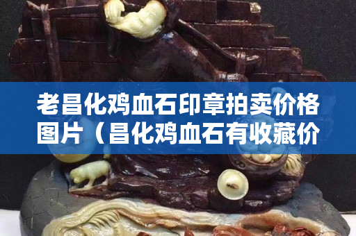 老昌化雞血石印章拍賣價格圖片（昌化雞血石有收藏價值嗎）