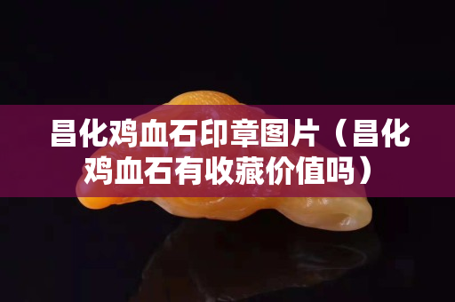 昌化雞血石印章圖片（昌化雞血石有收藏價(jià)值嗎）