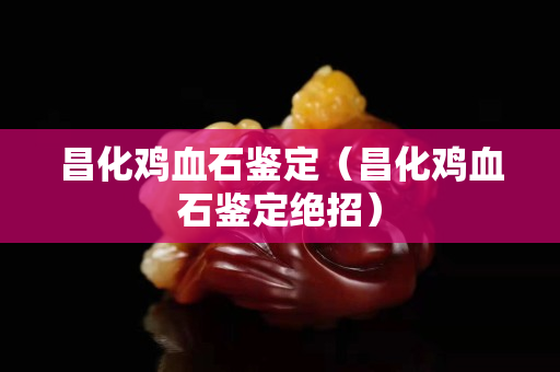 昌化雞血石鑒定（昌化雞血石鑒定絕招）