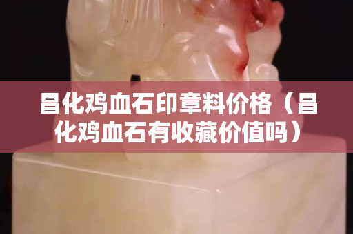 昌化雞血石印章料價(jià)格（昌化雞血石有收藏價(jià)值嗎）