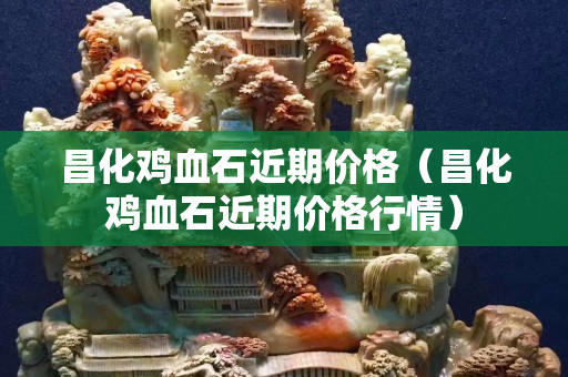 昌化雞血石近期價格(昌化雞血石近期價格行情) 昌化雞血石近期價格(昌化雞血石近期價格行情)