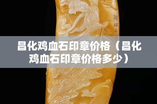 昌化雞血石印章價格（昌化雞血石印章價格多少）