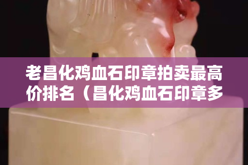 老昌化雞血石印章拍賣最高價排名（昌化雞血石印章多少錢一克）