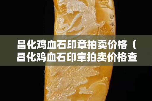 昌化雞血石印章拍賣價格(昌化雞血石印章拍賣價格查詢) 昌化雞血石印章拍賣價格(昌化雞血石印章拍賣價格查詢)