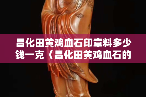 昌化田黃雞血石印章料多少錢一克(昌化田黃雞血石的描述) 昌化田黃雞血石印章料多少錢一克(昌化田黃雞血石的描述)