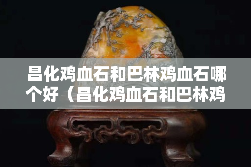 昌化雞血石和巴林雞血石哪個好（昌化雞血石和巴林雞血石哪個好些）