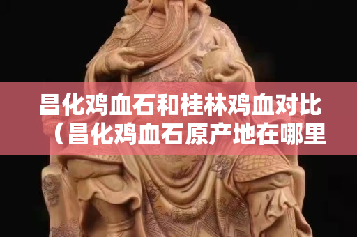 昌化雞血石和桂林雞血對(duì)比(昌化雞血石原產(chǎn)地在哪里) 昌化雞血石和桂林雞血對(duì)比(昌化雞血石原產(chǎn)地在哪里)