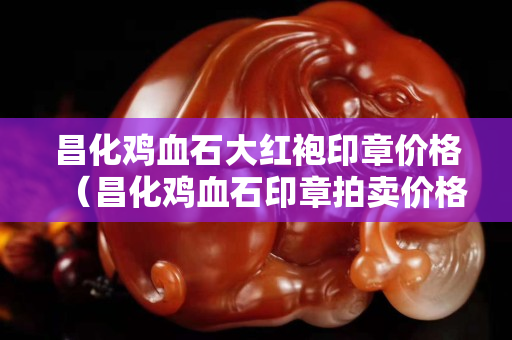 昌化雞血石大紅袍印章價格(昌化雞血石印章拍賣價格) 昌化雞血石大紅袍印章價格(昌化雞血石印章拍賣價格)