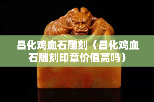 昌化雞血石雕刻（昌化雞血石雕刻印章價值高嗎）