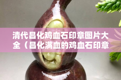 清代昌化雞血石印章圖片大全（昌化滿血的雞血石印章大全）