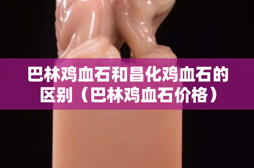 巴林雞血石和昌化雞血石的區別（巴林雞血石價格）