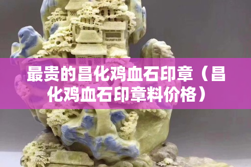 最貴的昌化雞血石印章（昌化雞血石印章料價格）