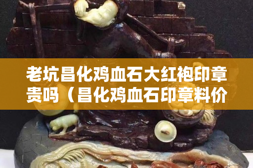 老坑昌化雞血石大紅袍印章貴嗎(昌化雞血石印章料價格) 老坑昌化雞血石大紅袍印章貴嗎(昌化雞血石印章料價格)