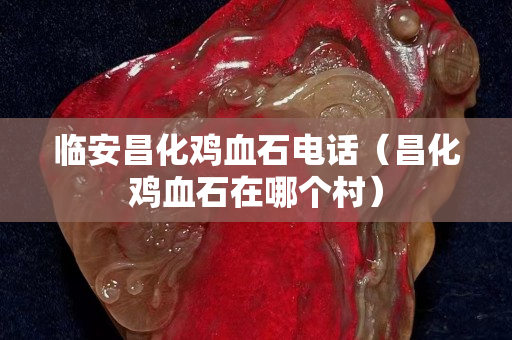 臨安昌化雞血石電話(昌化雞血石在哪個村) 臨安昌化雞血石電話(昌化雞血石在哪個村)