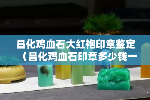 昌化雞血石大紅袍印章鑒定（昌化雞血石印章多少錢一克）