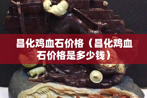 昌化雞血石價格（昌化雞血石價格是多少錢）