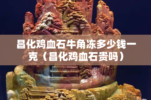 昌化雞血石牛角凍多少錢一克（昌化雞血石貴嗎）