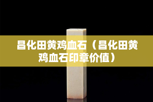 昌化田黃雞血石（昌化田黃雞血石印章價值）