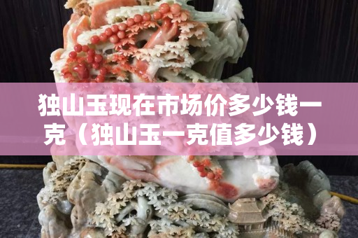 獨山玉現在市場價多少錢一克（獨山玉一克值多少錢）