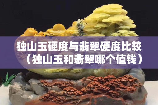 獨山玉硬度與翡翠硬度比較（獨山玉和翡翠哪個值錢）
