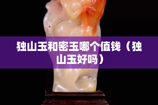 獨(dú)山玉和密玉哪個(gè)值錢（獨(dú)山玉好嗎）