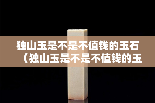 獨山玉是不是不值錢的玉石（獨山玉是不是不值錢的玉石呀）