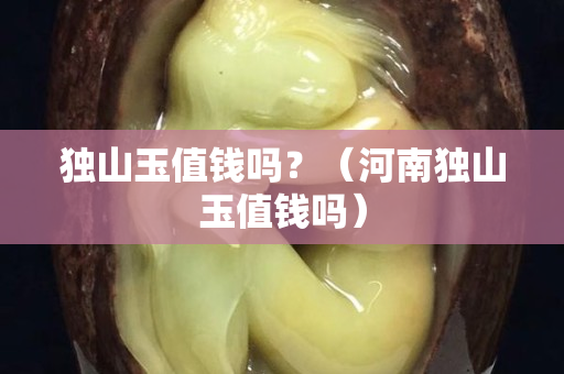 獨山玉值錢嗎?(河南獨山玉值錢嗎) 獨山玉值錢嗎?(河南獨山玉值錢嗎)