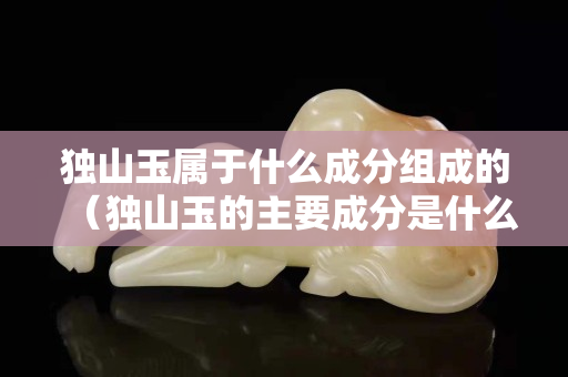 獨山玉屬于什么成分組成的（獨山玉的主要成分是什么）