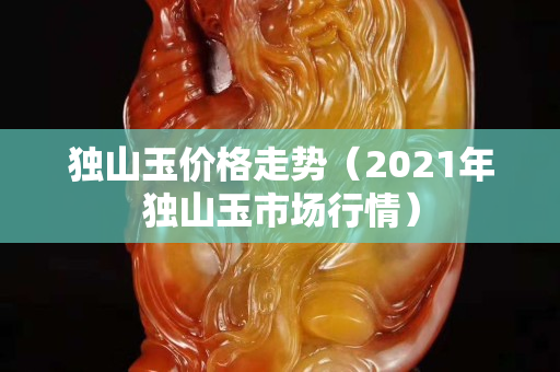 獨山玉價格走勢（2021年獨山玉市場行情）