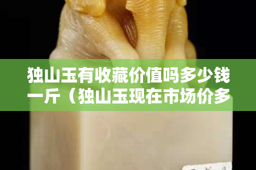 獨山玉有收藏價值嗎多少錢一斤（獨山玉現在市場價多少錢？）