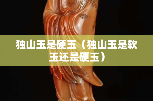 獨山玉是硬玉（獨山玉是軟玉還是硬玉）