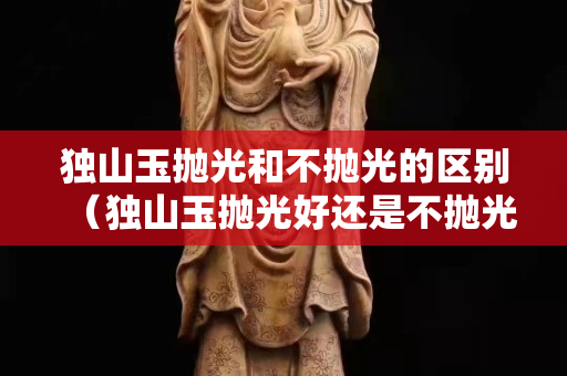 獨山玉拋光和不拋光的區(qū)別(獨山玉拋光好還是不拋光好) 獨山玉拋光和不拋光的區(qū)別(獨山玉拋光好還是不拋光好)