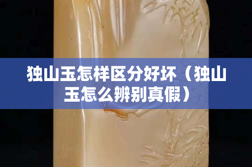 獨(dú)山玉怎樣區(qū)分好壞（獨(dú)山玉怎么辨別真假）