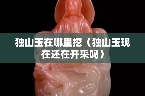 獨(dú)山玉在哪里挖（獨(dú)山玉現(xiàn)在還在開采嗎）