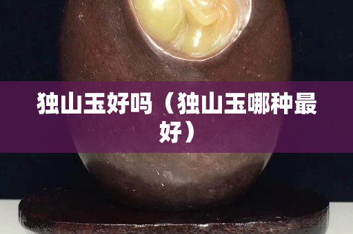 獨山玉好嗎(獨山玉哪種最好) 獨山玉好嗎(獨山玉哪種最好)
