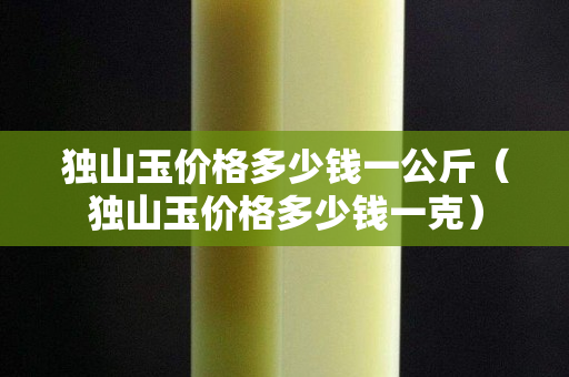 獨山玉價格多少錢一公斤(獨山玉價格多少錢一克) 獨山玉價格多少錢一公斤(獨山玉價格多少錢一克)
