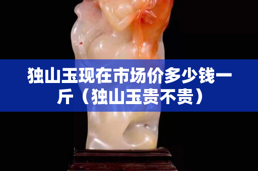 獨山玉現在市場價多少錢一斤（獨山玉貴不貴）