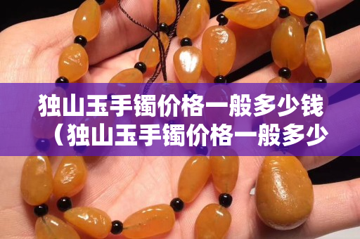 獨山玉手鐲價格一般多少錢（獨山玉手鐲價格一般多少錢一克）