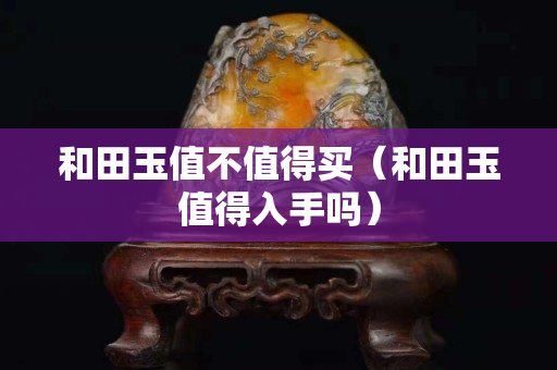 和田玉值不值得買（和田玉值得入手嗎）