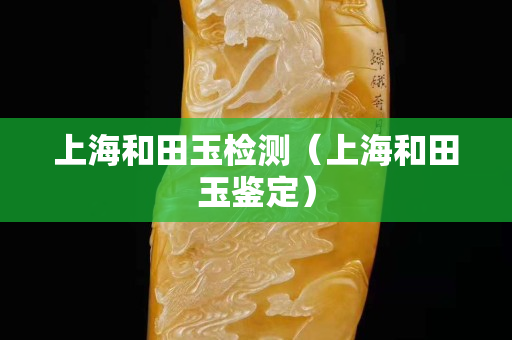 上海和田玉檢測（上海和田玉鑒定）