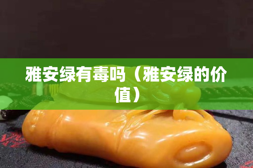 雅安綠有毒嗎（雅安綠的價值）