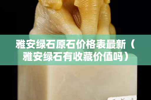 雅安綠石原石價格表最新(雅安綠石有收藏價值嗎) 雅安綠石原石價格表最新(雅安綠石有收藏價值嗎)
