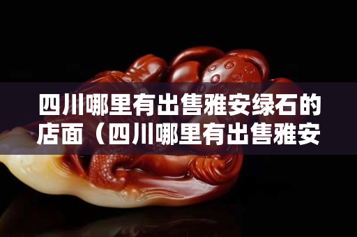 四川哪里有出售雅安綠石的店面(四川哪里有出售雅安綠石的店面地址) 四川哪里有出售雅安綠石的店面(四川哪里有出售雅安綠石的店面地址)