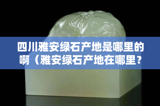 四川雅安綠石產地是哪里的啊（雅安綠石產地在哪里？）