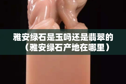 雅安綠石是玉嗎還是翡翠的（雅安綠石產地在哪里）