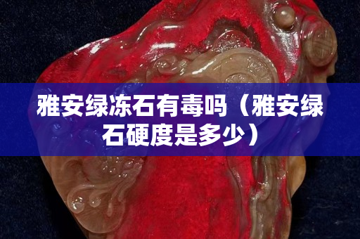 雅安綠凍石有毒嗎(雅安綠石硬度是多少) 雅安綠凍石有毒嗎(雅安綠石硬度是多少)